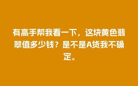 有高手帮我看一下，这块黄色翡翠值多少钱？是不是A货我不确定。