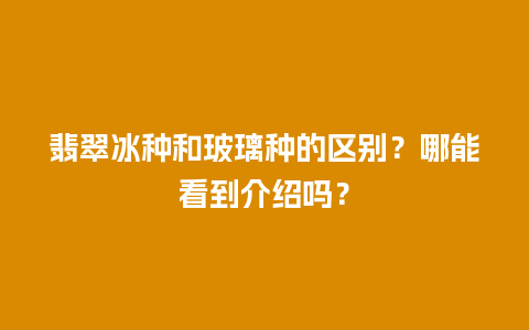 翡翠冰种和玻璃种的区别？哪能看到介绍吗？