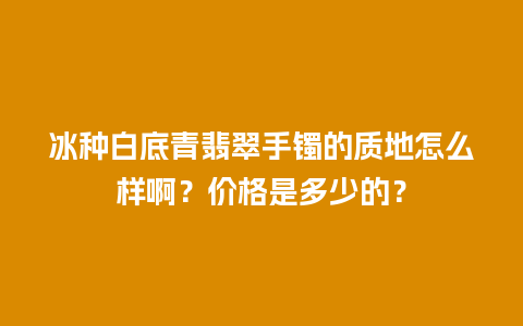 冰种白底青翡翠手镯的质地怎么样啊？价格是多少的？