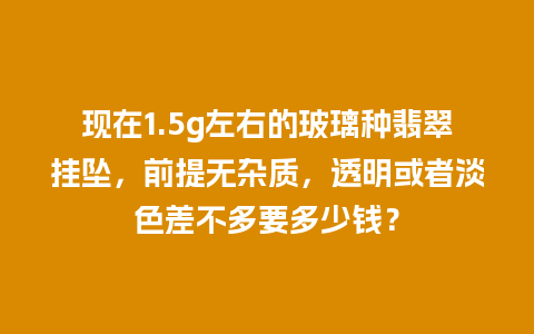 现在1.5g左右的玻璃种翡翠挂坠，前提无杂质，透明或者淡色差不多要多少钱？