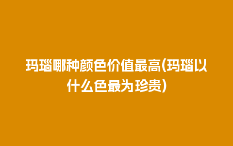 玛瑙哪种颜色价值最高(玛瑙以什么色最为珍贵)