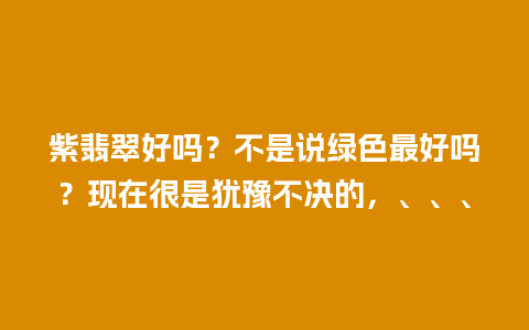 紫翡翠好吗？不是说绿色最好吗？现在很是犹豫不决的，、、、