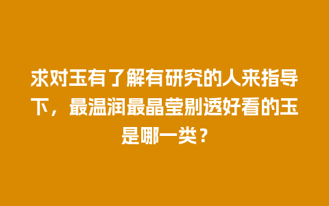 求对玉有了解有研究的人来指导下，最温润最晶莹剔透好看的玉是哪一类？