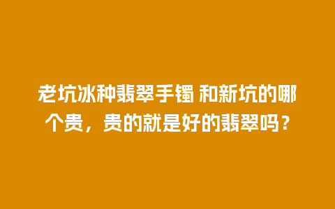 老坑冰种翡翠手镯 和新坑的哪个贵，贵的就是好的翡翠吗？