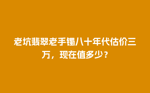 老坑翡翠老手镯八十年代估价三万，现在值多少？