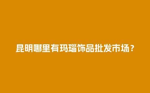 昆明哪里有玛瑙饰品批发市场？