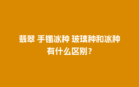 翡翠 手镯冰种 玻璃种和冰种有什么区别？