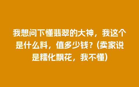 我想问下懂翡翠的大神，我这个是什么料，值多少钱？(卖家说是糯化飘花，我不懂)