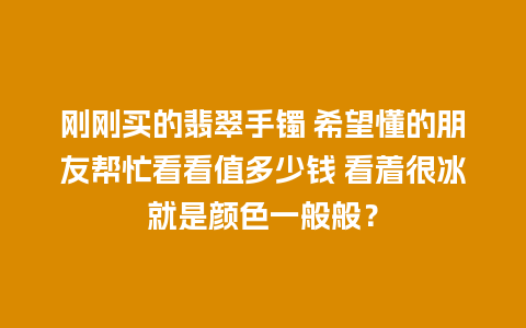 刚刚买的翡翠手镯 希望懂的朋友帮忙看看值多少钱 看着很冰就是颜色一般般？