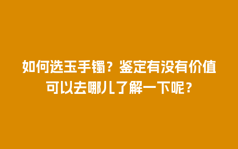 如何选玉手镯？鉴定有没有价值可以去哪儿了解一下呢？