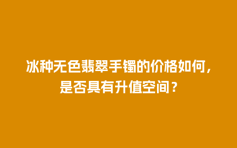 冰种无色翡翠手镯的价格如何，是否具有升值空间？