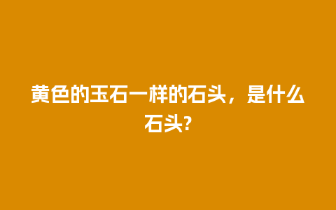 黄色的玉石一样的石头，是什么石头?