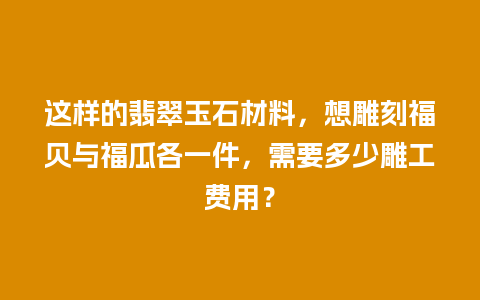 这样的翡翠玉石材料，想雕刻福贝与福瓜各一件，需要多少雕工费用？