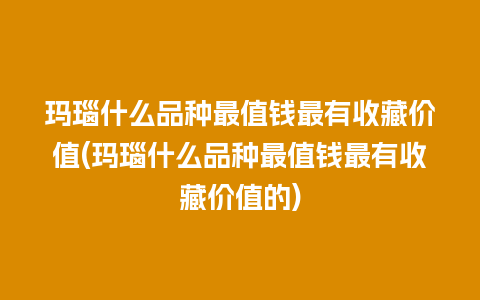 玛瑙什么品种最值钱最有收藏价值(玛瑙什么品种最值钱最有收藏价值的)