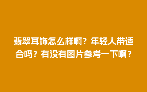 翡翠耳饰怎么样啊？年轻人带适合吗？有没有图片参考一下啊？