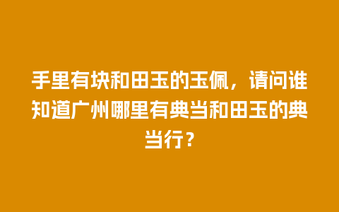 手里有块和田玉的玉佩，请问谁知道广州哪里有典当和田玉的典当行？