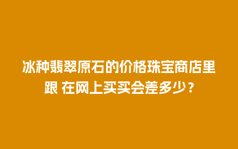 冰种翡翠原石的价格珠宝商店里跟 在网上买买会差多少？