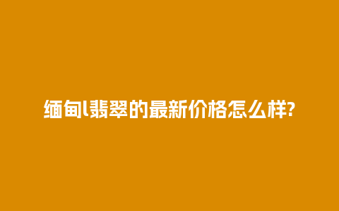 缅甸l翡翠的最新价格怎么样?