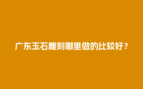 广东玉石雕刻哪里做的比较好？