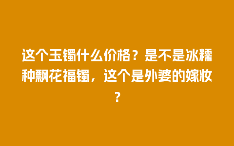 这个玉镯什么价格？是不是冰糯种飘花福镯，这个是外婆的嫁妆？