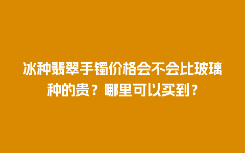 冰种翡翠手镯价格会不会比玻璃种的贵？哪里可以买到？