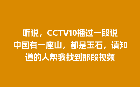 听说，CCTV10播过一段说中国有一座山，都是玉石，请知道的人帮我找到那段视频