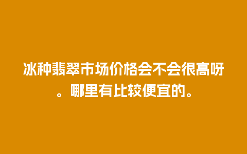 冰种翡翠市场价格会不会很高呀。哪里有比较便宜的。