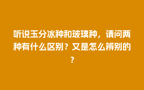 听说玉分冰种和玻璃种，请问两种有什么区别？又是怎么辨别的？