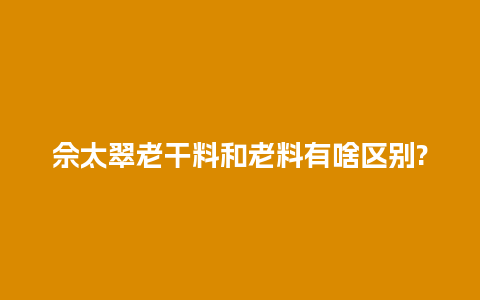 佘太翠老干料和老料有啥区别?