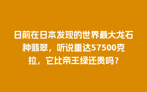 日前在日本发现的世界最大龙石种翡翠，听说重达57500克拉，它比帝王绿还贵吗？