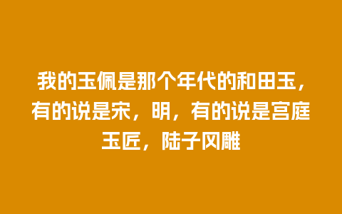 我的玉佩是那个年代的和田玉，有的说是宋，明，有的说是宫庭玉匠，陆子冈雕