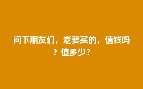 问下朋友们，老婆买的，值钱吗？值多少？