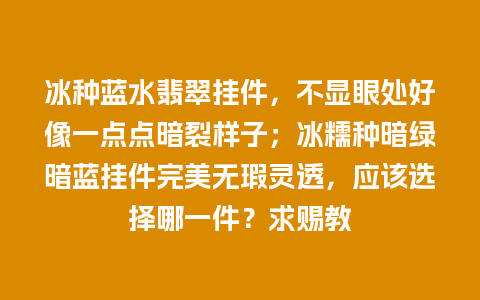 冰种蓝水翡翠挂件，不显眼处好像一点点暗裂样子；冰糯种暗绿暗蓝挂件完美无瑕灵透，应该选择哪一件？求赐教