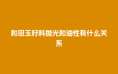 和田玉籽料抛光和油性有什么关系