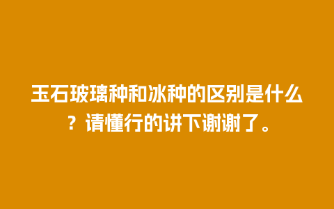玉石玻璃种和冰种的区别是什么？请懂行的讲下谢谢了。