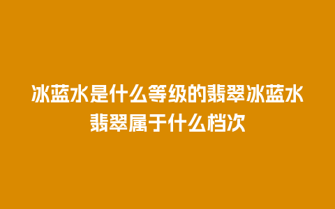 冰蓝水是什么等级的翡翠冰蓝水翡翠属于什么档次