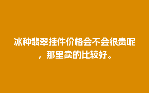 冰种翡翠挂件价格会不会很贵呢，那里卖的比较好。