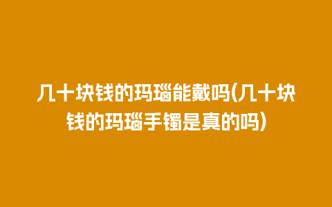 几十块钱的玛瑙能戴吗(几十块钱的玛瑙手镯是真的吗)