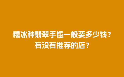 糯冰种翡翠手镯一般要多少钱？有没有推荐的店？