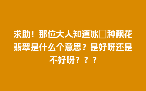 求助！那位大人知道冰糥种飘花翡翠是什么个意思？是好呀还是不好呀？？？