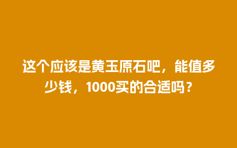 这个应该是黄玉原石吧，能值多少钱，1000买的合适吗？