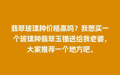 翡翠玻璃种价格高吗？我想买一个玻璃种翡翠玉镯送给我老婆，大家推荐一个地方吧。