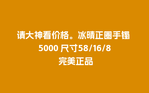 请大神看价格。冰晴正圈手镯 5000 尺寸58/16/8 完美正品