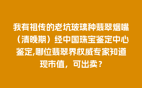 我有祖传的老坑玻璃种翡翠烟嘴（清晚期）经中国珠宝鉴定中心鉴定,哪位翡翠界权威专家知道现市值，可出卖？