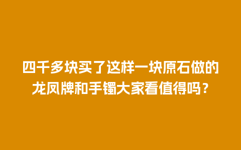 四千多块买了这样一块原石做的龙凤牌和手镯大家看值得吗？