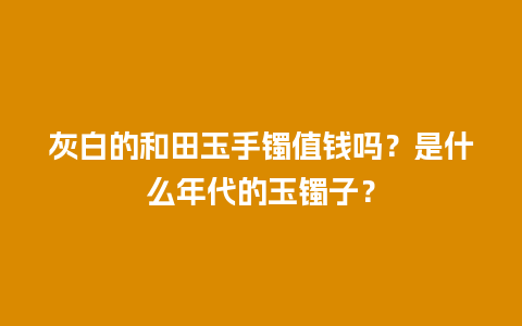 灰白的和田玉手镯值钱吗？是什么年代的玉镯子？