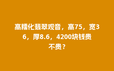 高糯化翡翠观音，高75，宽36，厚8.6，4200块钱贵不贵？