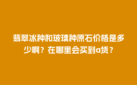 翡翠冰种和玻璃种原石价格是多少啊？在哪里会买到a货？