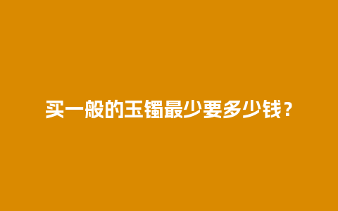 买一般的玉镯最少要多少钱？