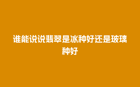 谁能说说翡翠是冰种好还是玻璃种好